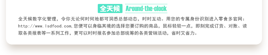 行業(yè)內(nèi)特有的全天候數(shù)字化管理，令你無(wú)論何時(shí)何地都可洞悉總部動(dòng)態(tài)，時(shí)時(shí)互動(dòng)。用您的專(zhuān)屬身份識(shí)別進(jìn)入零食多官網(wǎng)：http://m.linsenhose.com,您便可以身臨其境的選擇您要訂購(gòu)的商品，鼠標(biāo)輕輕一點(diǎn)，即刻完成訂貨、對(duì)賬、讀取各類(lèi)報(bào)表等一系列工作，更可以時(shí)時(shí)報(bào)名參加總部統(tǒng)籌的各類(lèi)營(yíng)銷(xiāo)活動(dòng)，省時(shí)又省力。